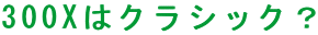 300X�̓N���V�b�N�H
